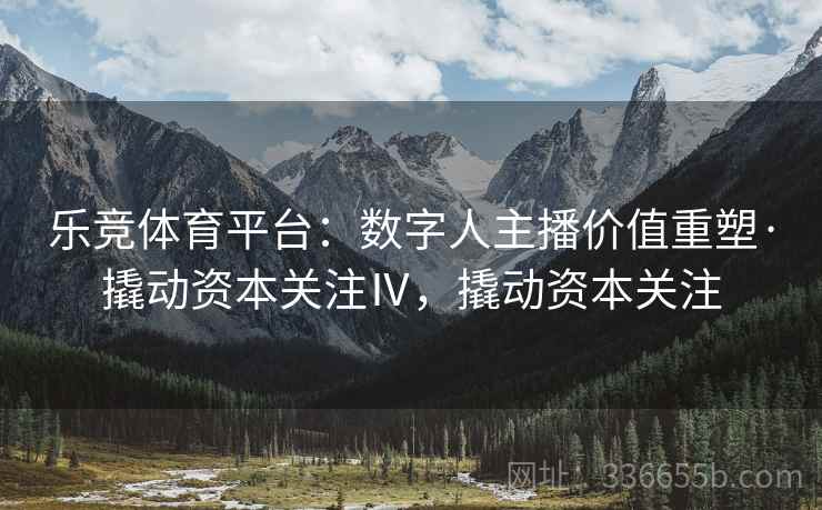 乐竞体育平台：数字人主播价值重塑·撬动资本关注Ⅳ，撬动资本关注
