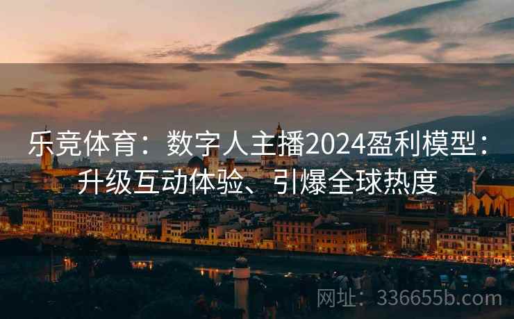 乐竞体育：数字人主播2024盈利模型：升级互动体验、引爆全球热度