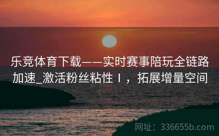 乐竞体育下载——实时赛事陪玩全链路加速_激活粉丝粘性Ⅰ，拓展增量空间