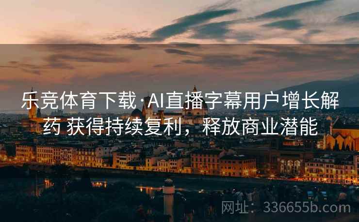 乐竞体育下载·AI直播字幕用户增长解药 获得持续复利，释放商业潜能