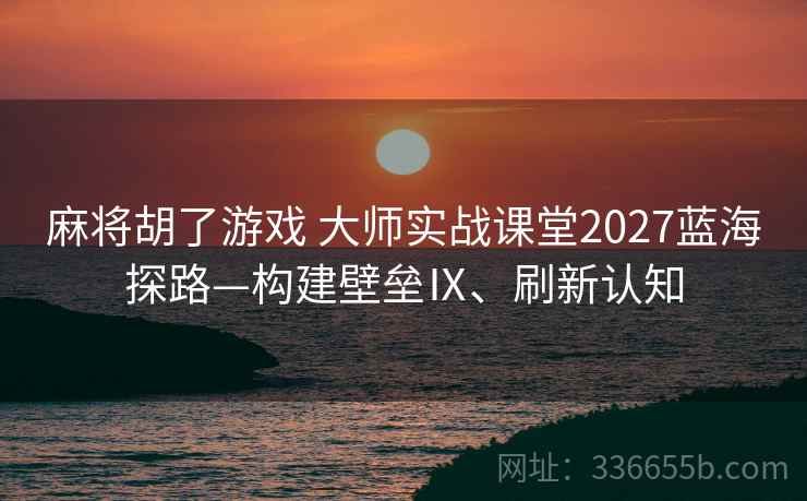麻将胡了游戏 大师实战课堂2027蓝海探路—构建壁垒Ⅸ、刷新认知