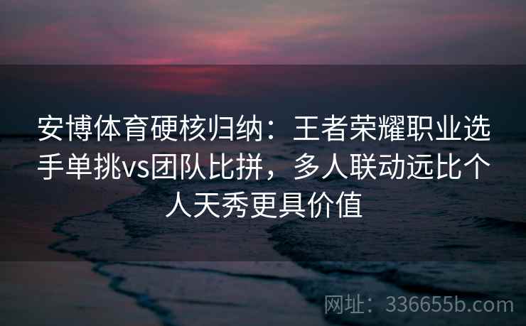 安博体育硬核归纳：王者荣耀职业选手单挑vs团队比拼，多人联动远比个人天秀更具价值
